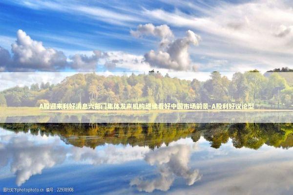 A股迎来利好消息六部门集体发声机构继续看好中国市场前景-A股利好议论型 新闻