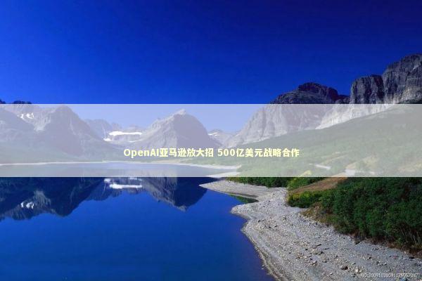 OpenAI亚马逊放大招 500亿美元战略合作 OpenAI亚马逊放大招 500亿美元战略合作 新闻