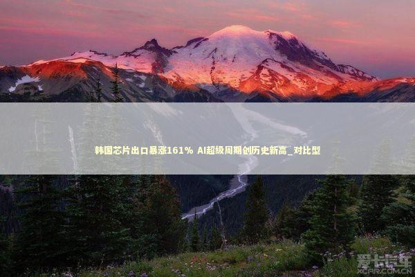 韩国芯片出口暴涨161% AI超级周期创历史新高_对比型 新闻