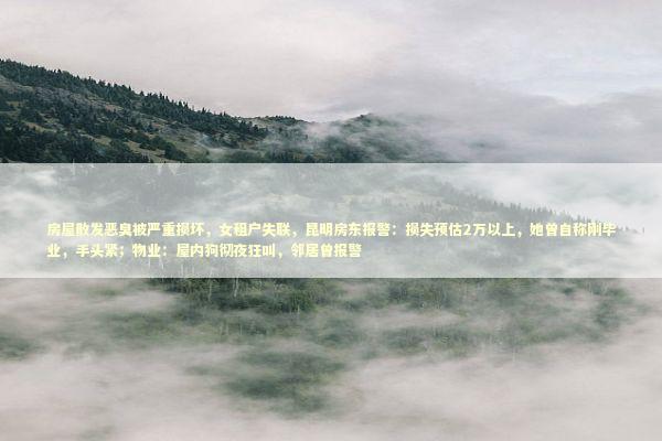 房屋散发恶臭被严重损坏，女租户失联，昆明房东报警：损失预估2万以上，她曾自称刚毕业，手头紧；物业：屋内狗彻夜狂叫，邻居曾报警 新闻