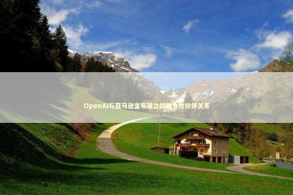 OpenAI与亚马逊宣布建立战略合作伙伴关系 OpenAI与亚马逊宣布建立战略合作伙伴关系 新闻