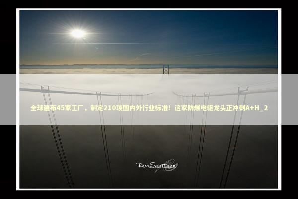 全球遍布45家工厂,制定210项国内外行业标准!这家防爆电驱龙头正冲刺A+H_2 全球遍布45家工厂,制定210项国内外行业标准!这家防爆电驱龙头正冲刺A+H_2 新闻