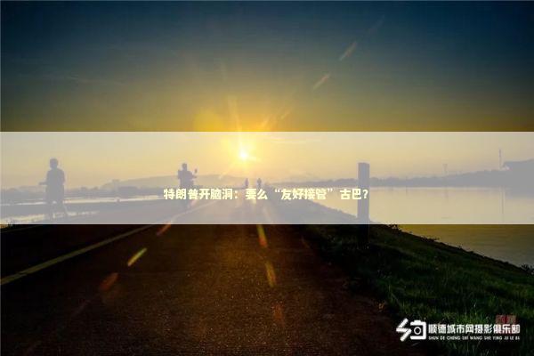 特朗普开脑洞：要么“友好接管”古巴？ 新闻