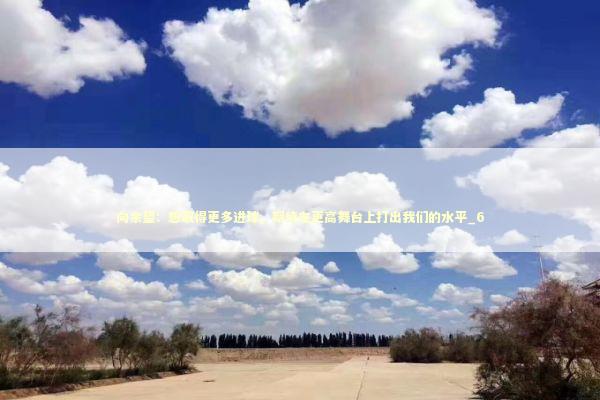 向余望:想取得更多进球,期待在更高舞台上打出我们的水平_6 向余望:想取得更多进球,期待在更高舞台上打出我们的水平_6 新闻